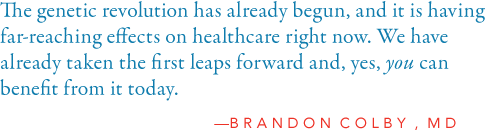 The genetic revolution has already begun, and it is having far-reaching effects  on healthcare right now. We have already taken the first leaps forward and, yes,  you can benefit from it today.           -Brandon Colby, MD