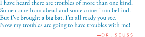 I have heard there are troubles of more than one kind.  Some come from ahead and some come from behind.  But I’ve bought a big bat.  I’m all ready you see.  Now my troubles are going to have troubles with me!  —Dr. Seuss